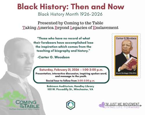 Event flyer for Black History: Then and Now. Presented by Coming to the Table. Photo and stamp of Carter G. Woodson present. The quote, "Those who have no record of what their forebears have accomplished lose the inspiration which comes from the teaching of biography and history.” by Carter G. Woodsonis located to the right of the photo of himself. Logos for the Handley Library, Coming to the Table: Northern Shenandoah Valley Chapter, and I'm Just Me Movement located at bottom of image.